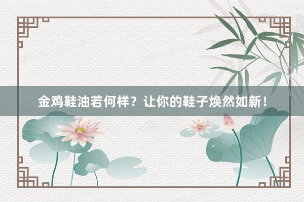 金鸡鞋油若何样？让你的鞋子焕然如新！