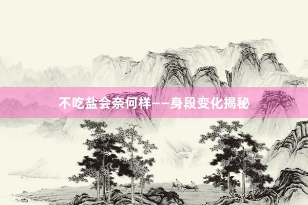 不吃盐会奈何样——身段变化揭秘