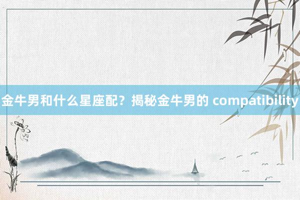 金牛男和什么星座配？揭秘金牛男的 compatibility