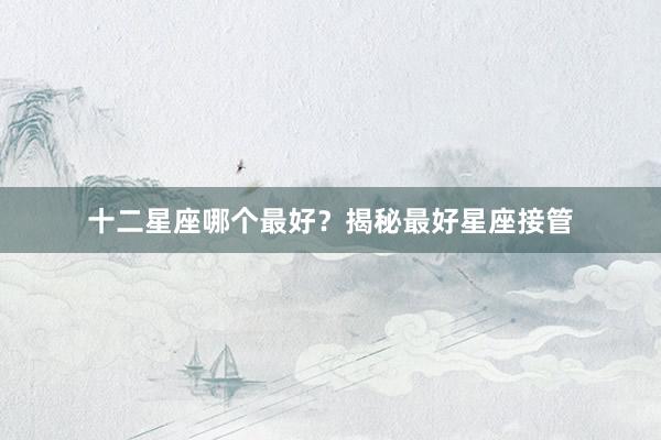 十二星座哪个最好？揭秘最好星座接管